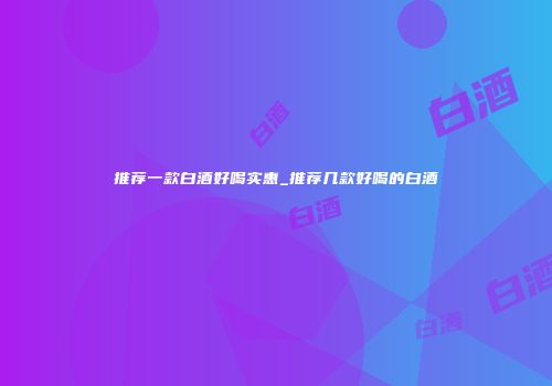 推荐一款白酒好喝实惠_推荐几款好喝的白酒