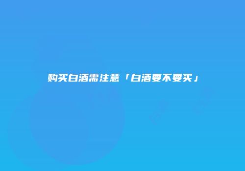 购买白酒需注意「白酒要不要买」