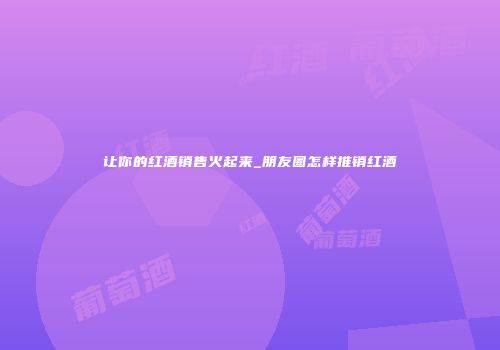 让你的红酒销售火起来_朋友圈怎样推销红酒
