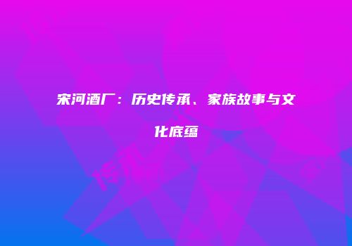 宋河酒厂：历史传承、家族故事与文化底蕴