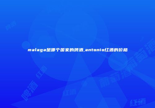 malaga是哪个国家的啤酒,antonio红酒的价格