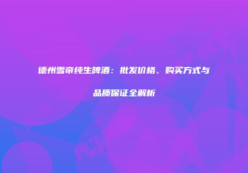 德州雪帝纯生啤酒：批发价格、购买方式与品质保证全解析