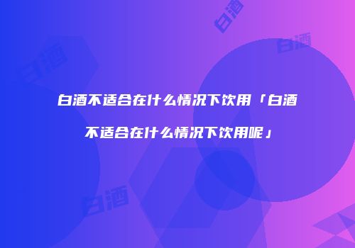 白酒不适合在什么情况下饮用「白酒不适合在什么情况下饮用呢」