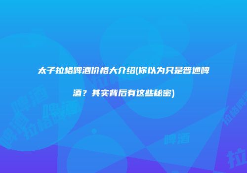 太子拉格啤酒价格大介绍(你以为只是普通啤酒？其实背后有这些秘密)