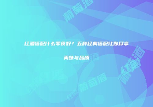 红酒搭配什么零食好？五种经典搭配让你尽享美味与品质