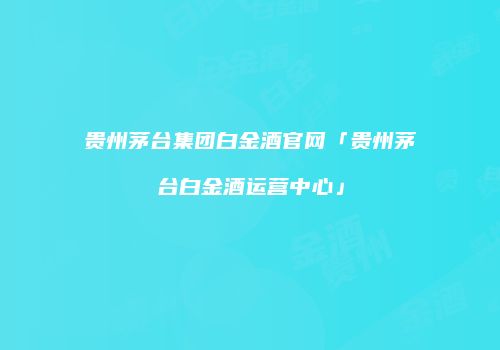贵州茅台集团白金酒官网「贵州茅台白金酒运营中心」