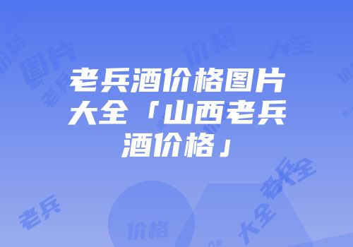 老兵酒价格图片大全「山西老兵酒价格」