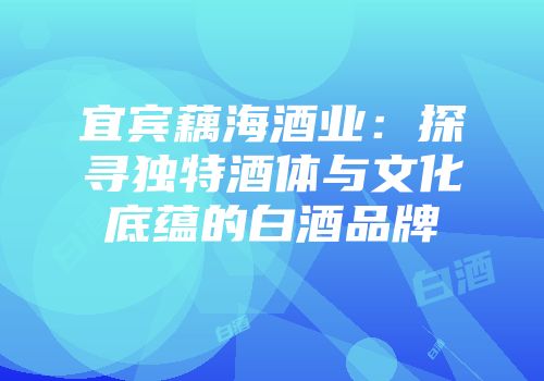 宜宾藕海酒业：探寻独特酒体与文化底蕴的白酒品牌