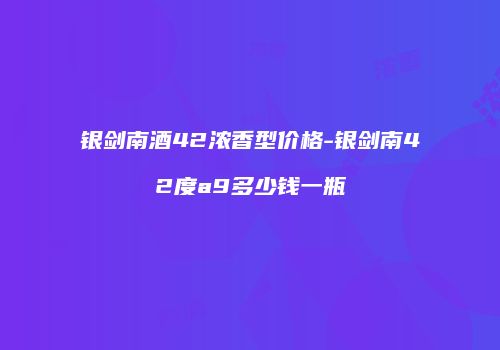 银剑南酒42浓香型价格-银剑南42度a9多少钱一瓶