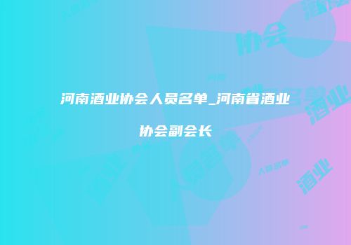 河南酒业协会人员名单_河南省酒业协会副会长
