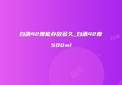白酒42度能存放多久_白酒42度500ml