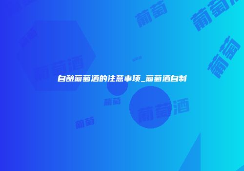 自酿葡萄酒的注意事项_葡萄酒自制