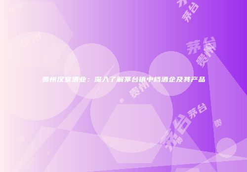 贵州汉室酒业：深入了解茅台镇中档酒企及其产品