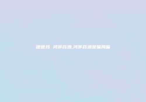 德德玛 鸿茅药酒,鸿茅药酒是骗局嘛