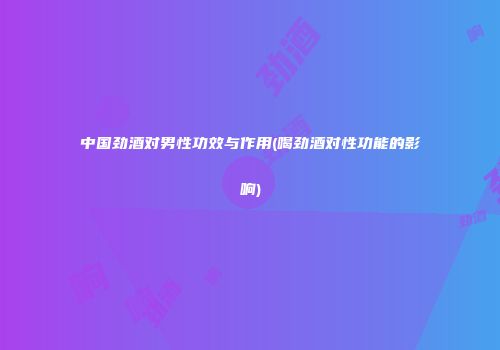 中国劲酒对男性功效与作用(喝劲酒对性功能的影响)