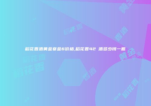 稻花香酒黄金宴金6价格,稻花香42℃酒多少钱一瓶