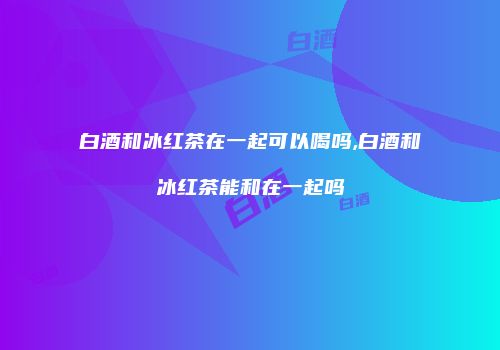 白酒和冰红茶在一起可以喝吗,白酒和冰红茶能和在一起吗