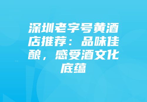 深圳老字号黄酒店推荐：品味佳酿，感受酒文化底蕴