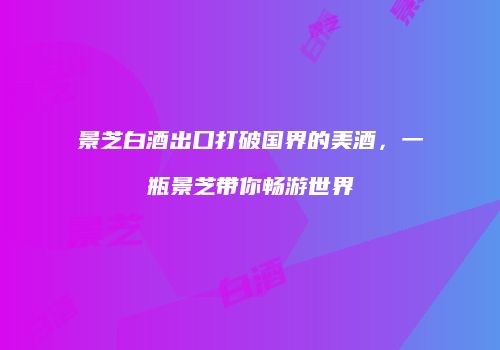 景芝白酒出口打破国界的美酒，一瓶景芝带你畅游世界