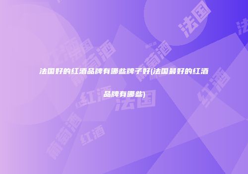 法国好的红酒品牌有哪些牌子好(法国最好的红酒品牌有哪些)
