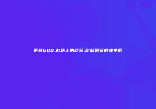 茅台600,市场上的新宠,你知道它的故事吗