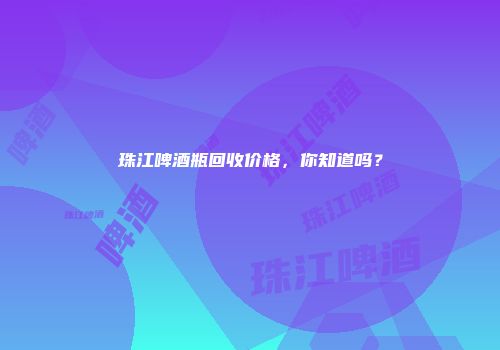珠江啤酒瓶回收价格，你知道吗？