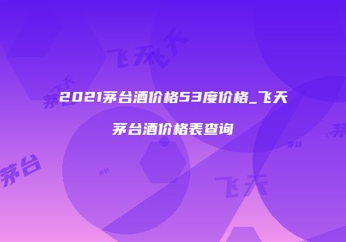 2021茅台酒价格53度价格_飞天茅台酒价格表查询