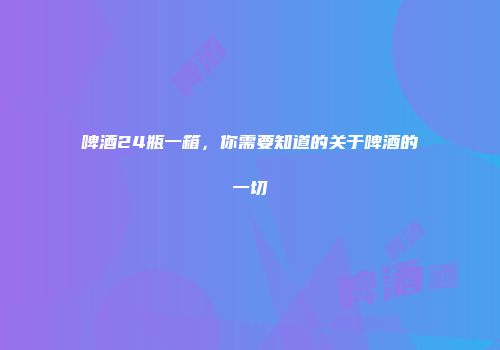 啤酒24瓶一箱，你需要知道的关于啤酒的一切