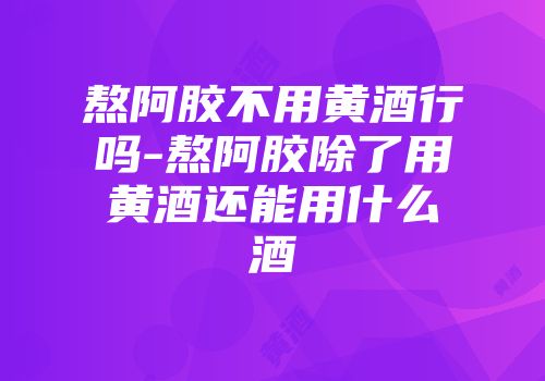 熬阿胶不用黄酒行吗-熬阿胶除了用黄酒还能用什么酒