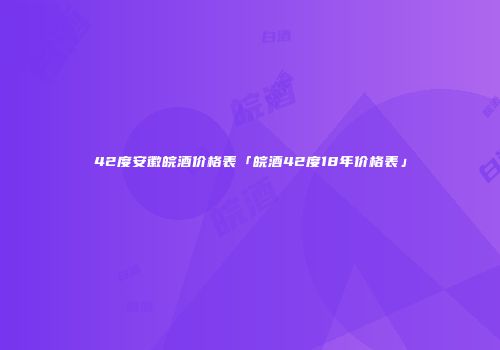 42度安徽皖酒价格表「皖酒42度18年价格表」