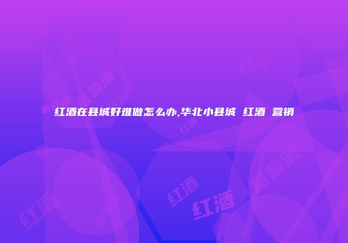 红酒在县城好难做怎么办,华北小县城 红酒 营销