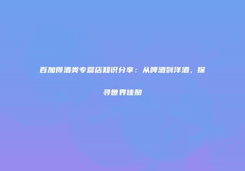 百加得酒类专营店知识分享：从啤酒到洋酒，探寻世界佳酿