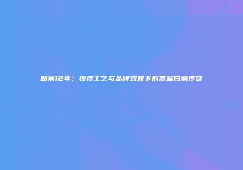 郎酒12年：独特工艺与品牌效应下的高端白酒传奇