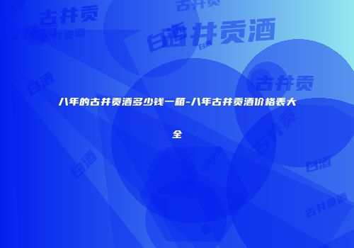 八年的古井贡酒多少钱一箱-八年古井贡酒价格表大全