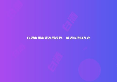 白酒市场未来发展趋势：机遇与挑战并存