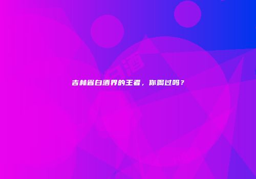 吉林省白酒界的王者，你喝过吗？