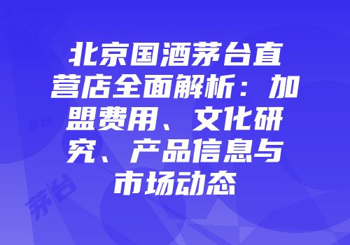 北京国酒茅台直营店全面解析：加盟费用、文化研究、产品信息与市场动态