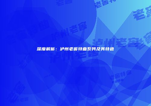 深度解析：泸州老窖特曲系列及其特色