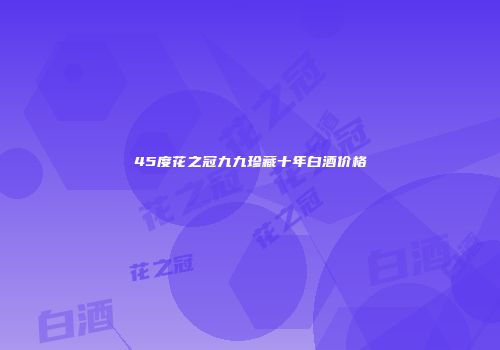 45度花之冠九九珍藏十年白酒价格