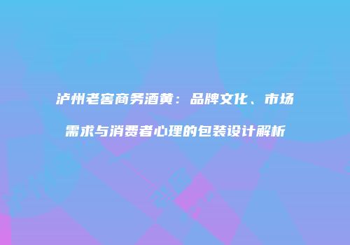 泸州老窖商务酒黄：品牌文化、市场需求与消费者心理的包装设计解析
