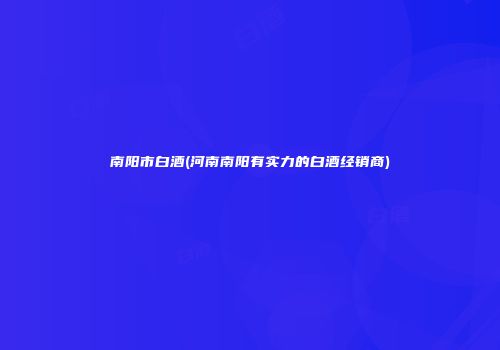 南阳市白酒(河南南阳有实力的白酒经销商)