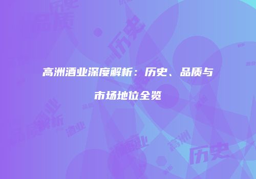 高洲酒业深度解析：历史、品质与市场地位全览