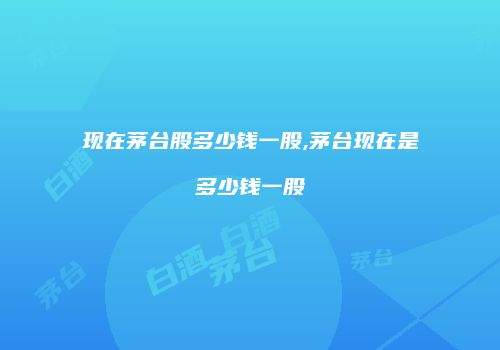 现在茅台股多少钱一股,茅台现在是多少钱一股