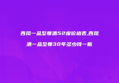 西凤一品至尊酒52度价格表,西凤酒一品至尊30年多少钱一瓶
