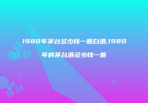 1980年茅台多少钱一瓶白酒,1980年的茅台酒多少钱一瓶