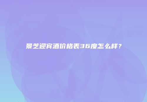 景芝迎宾酒价格表36度怎么样？