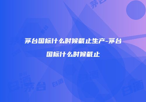 茅台国标什么时候截止生产-茅台国标什么时候截止