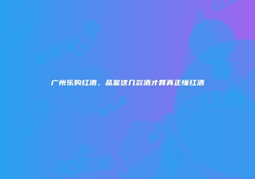 广州乐购红酒，品鉴这几款酒才算真正懂红酒