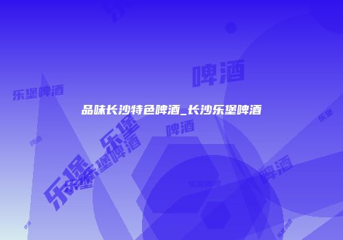 品味长沙特色啤酒_长沙乐堡啤酒