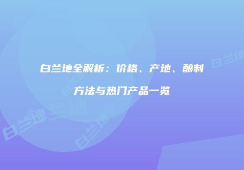 白兰地全解析：价格、产地、酿制方法与热门产品一览